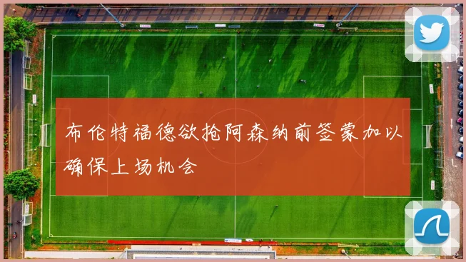 布伦特福德欲抢阿森纳前签蒙加以确保上场机会