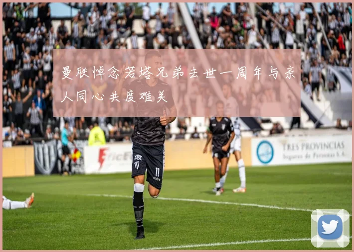 曼联悼念若塔兄弟去世一周年与亲人同心共度难关
