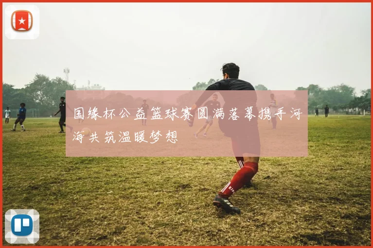 国缘杯公益篮球赛圆满落幕携手河海共筑温暖梦想
