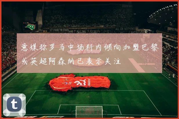 意媒称罗马中场科内倾向加盟巴黎或英超阿森纳已表示关注