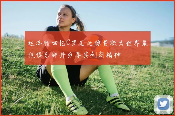 达洛特回忆C罗言论称曼联为世界最佳俱乐部并分享其创新精神