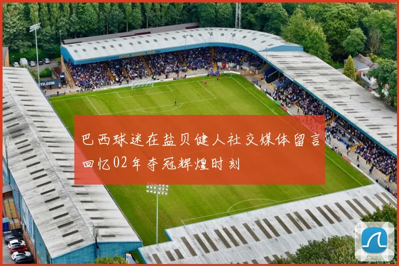 巴西球迷在盐贝健人社交媒体留言回忆02年夺冠辉煌时刻