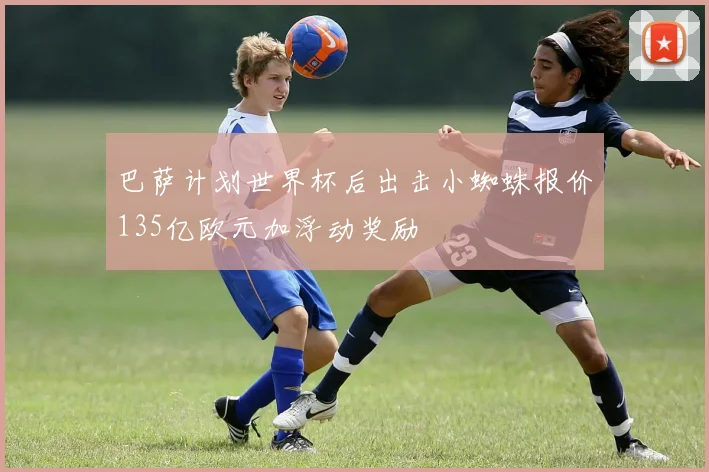 巴萨计划世界杯后出击小蜘蛛报价135亿欧元加浮动奖励
