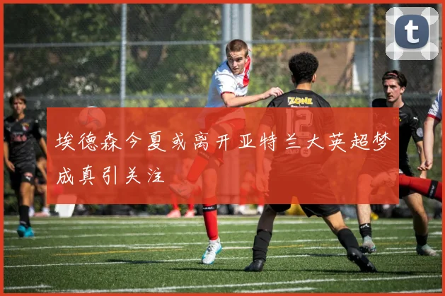埃德森今夏或离开亚特兰大英超梦成真引关注